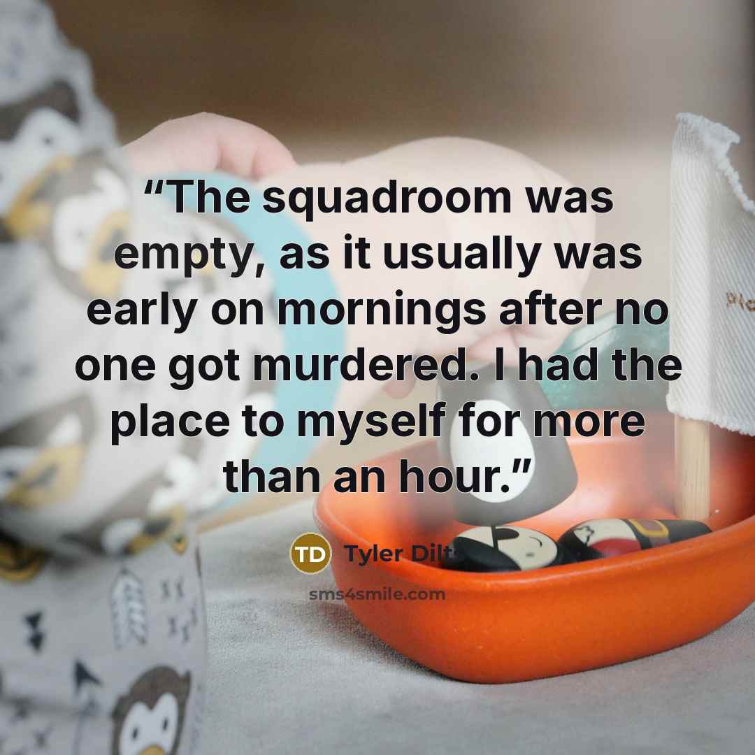 “The squadroom was empty, as it usually was early on mornings after no one got murdered. I had the place to myself for more than an hour.” quote by Tyler Dilts
