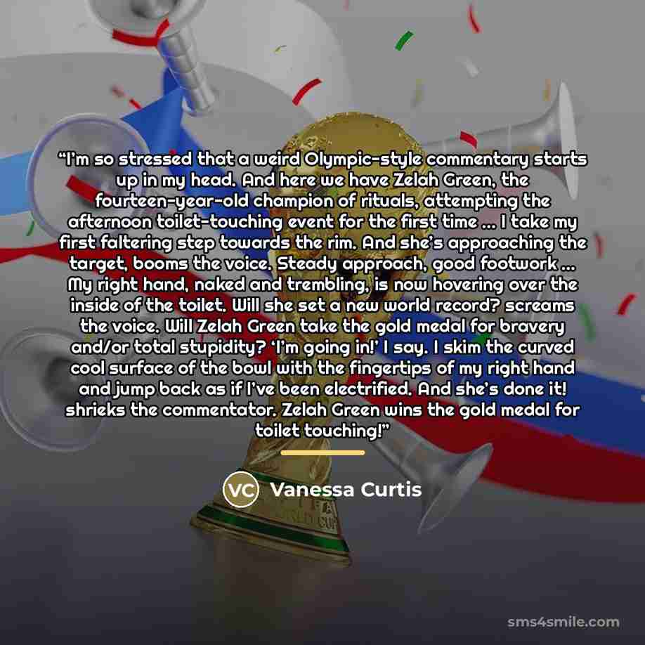 “I’m so stressed that a weird Olympic-style commentary starts up in my head. And here we have Zelah Green, the fourteen-year-old champion of rituals, attempting the afternoon toilet-touching event for the first time … I take my first faltering step towards the rim. And she’s approaching the target…” quote by Vanessa Curtis