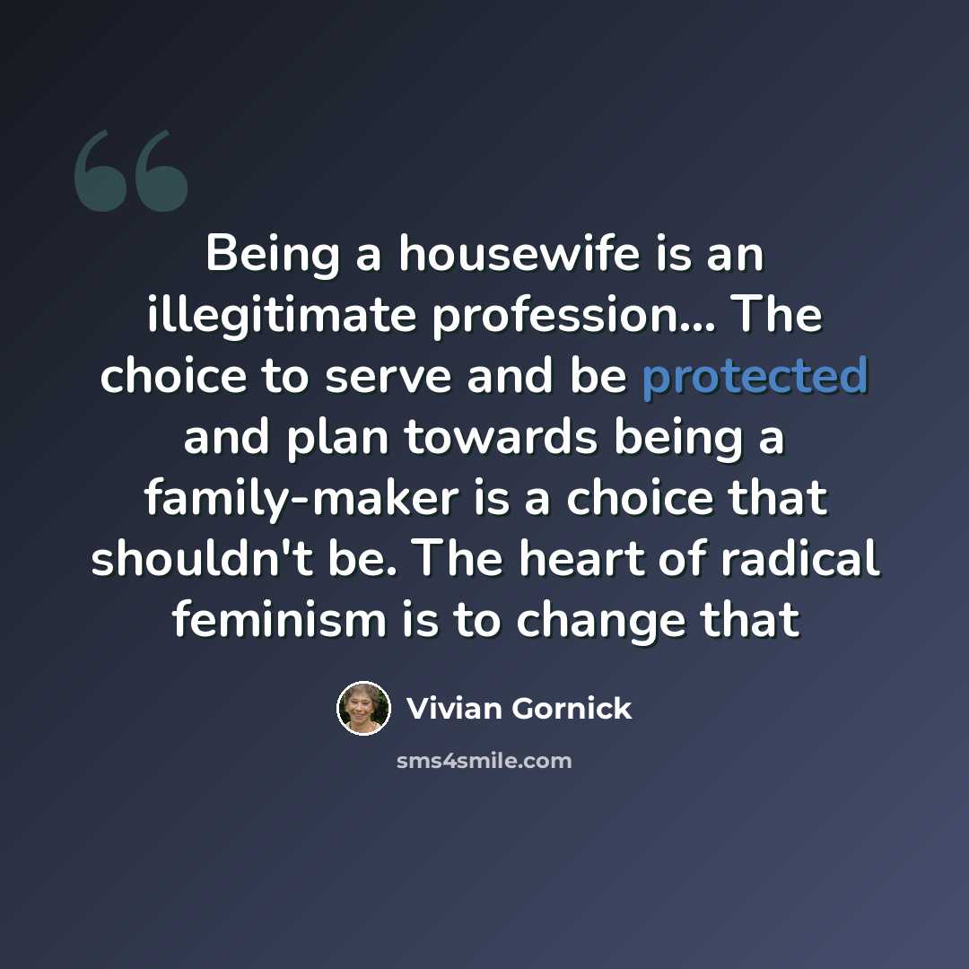 “Being a housewife is an illegitimate profession... The choice to serve and be protected and plan towards being a family-maker is a choice that shouldn't be. The heart of radical feminism is to change that” quote by Vivian Gornick