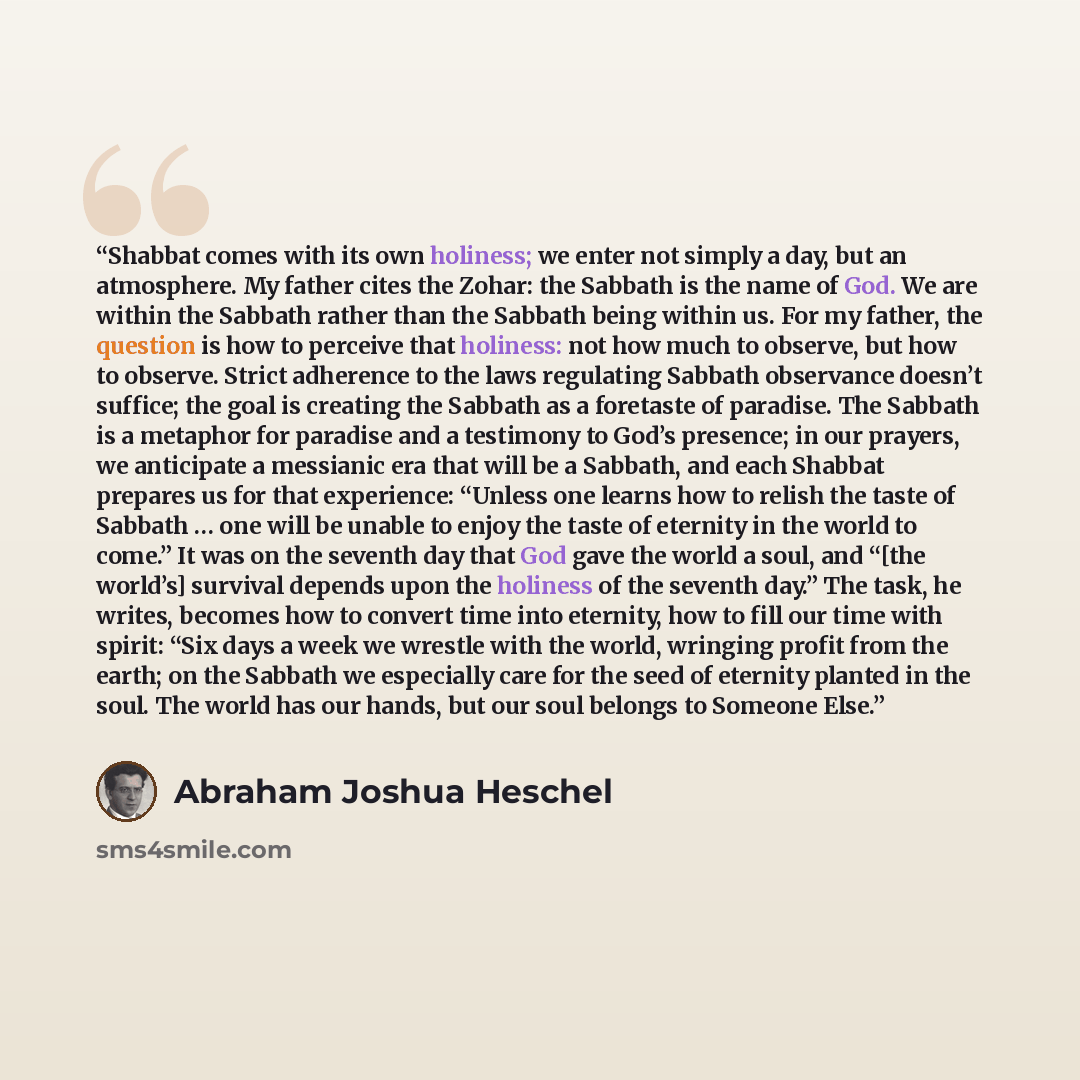 “Shabbat comes with its own holiness; we enter not simply a day, but an atmosphere. My father cites the Zohar: the Sabbath is the name of God. We are within the Sabbath rather than the Sabbath being within us. For my father, the question is how to perceive that holiness: not how much to observe…” quote by Abraham Joshua Heschel