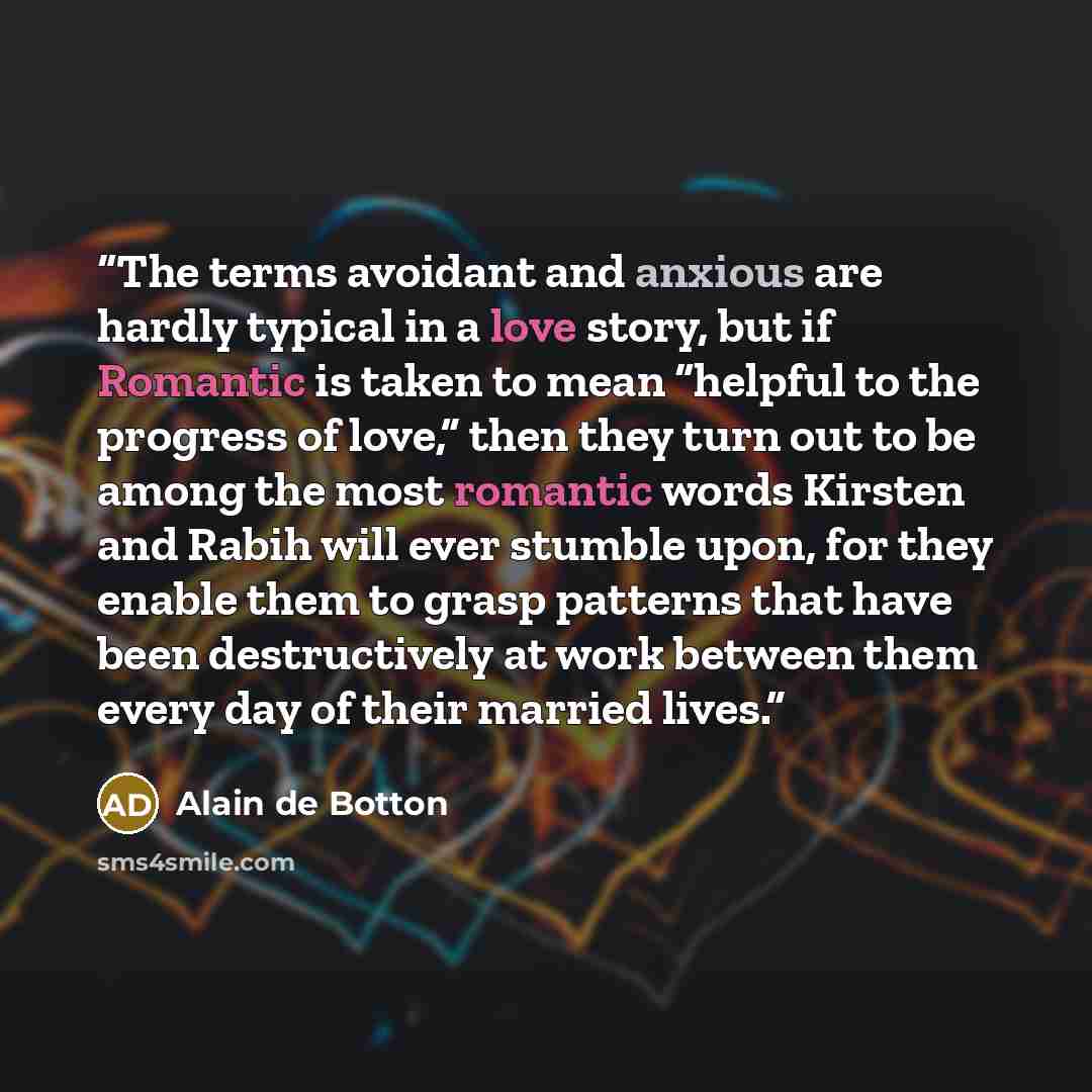 “The terms avoidant and anxious are hardly typical in a love story, but if Romantic is taken to mean “helpful to the progress of love,” then they turn out to be among the most romantic words Kirsten and Rabih will ever stumble upon, for they enable them to grasp patterns that have been…” quote by Alain de Botton