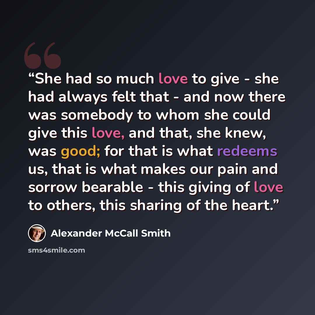 “She had so much love to give - she had always felt that - and now there was somebody to whom she could give this love, and that, she knew, was good; for that is what redeems us, that is what makes our pain and sorrow bearable - this giving of love to others, this sharing of the heart.” quote by Alexander McCall Smith