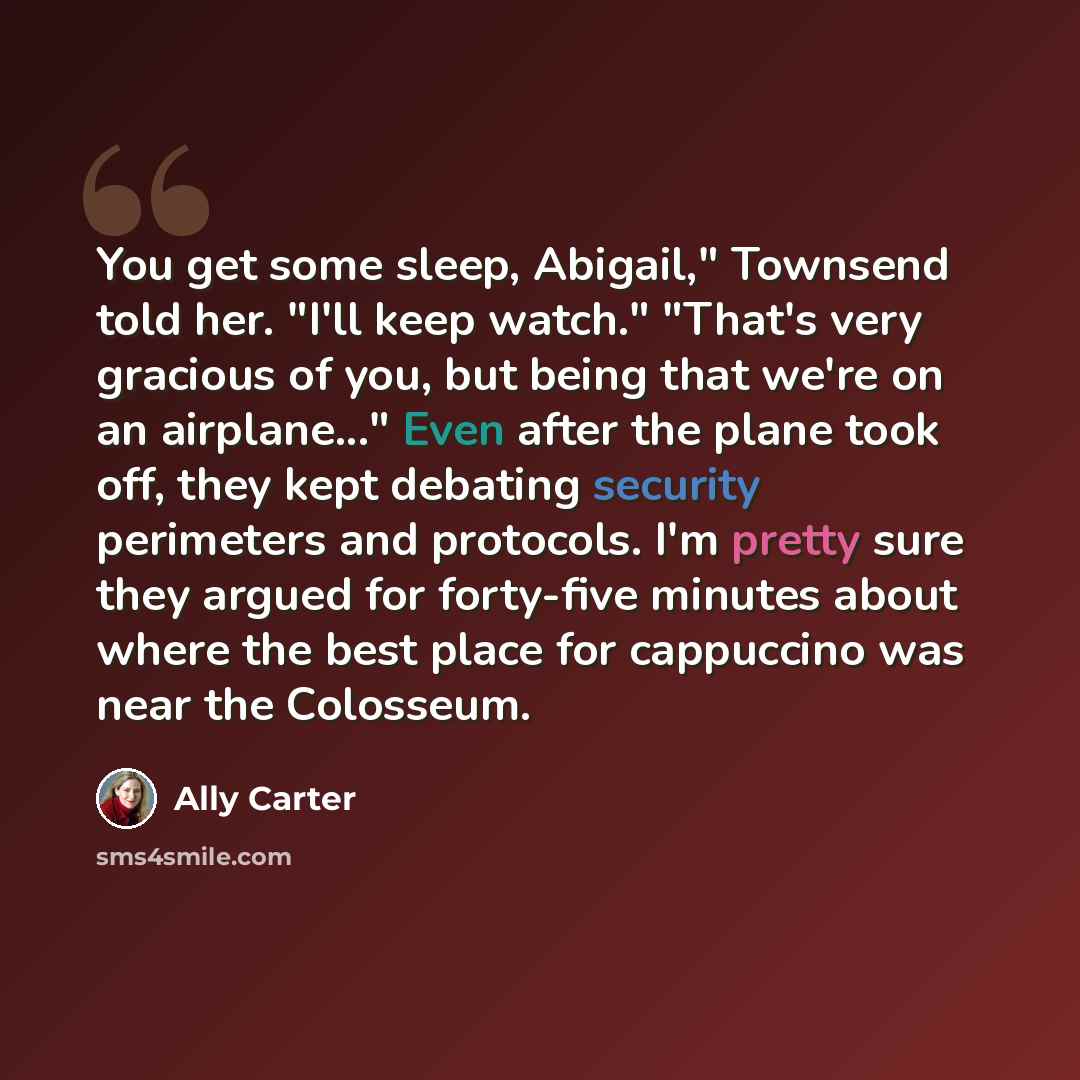 “You get some sleep, Abigail," Townsend told her. "I'll keep watch." "That's very gracious of you, but being that we're on an airplane..." Even after the plane took off, they kept debating security perimeters and protocols. I'm pretty sure they argued for forty-five minutes about where the best…” quote by Ally Carter