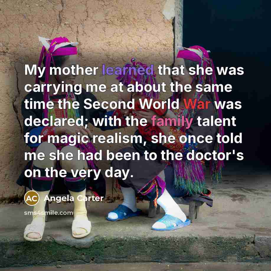 “My mother learned that she was carrying me at about the same time the Second World War was declared; with the family talent for magic realism, she once told me she had been to the doctor's on the very day.” quote by Angela Carter