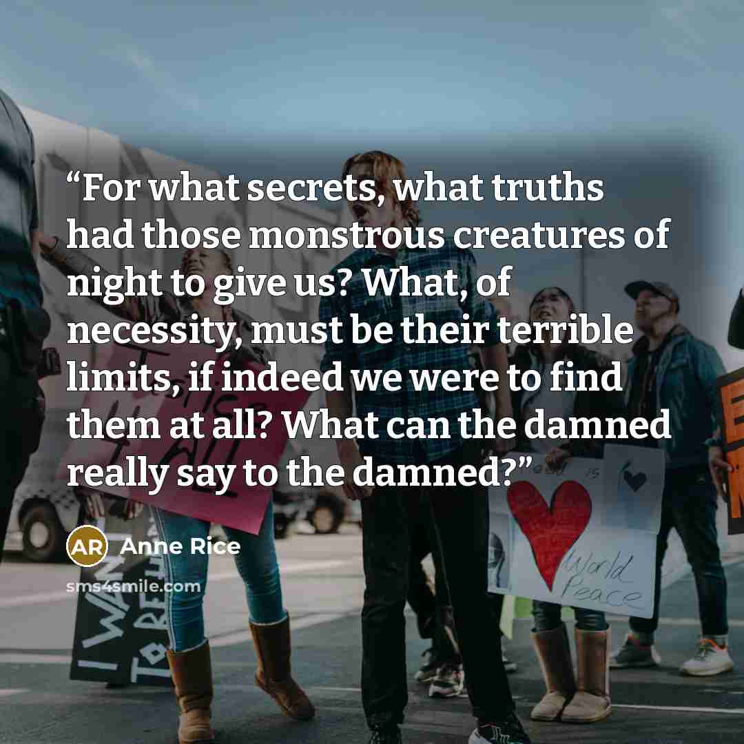 “For what secrets, what truths had those monstrous creatures of night to give us? What, of necessity, must be their terrible limits, if indeed we were to find them at all? What can the damned really say to the damned?” quote by Anne Rice