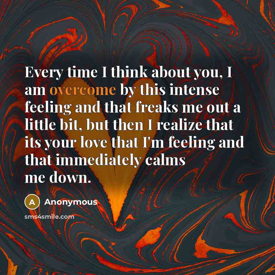 “Every time I think about you, I am overcome by this intense feeling and that freaks me out a little bit, but then I realize that its your love that I'm feeling and that immediately calms me down.” quote by Anonymous