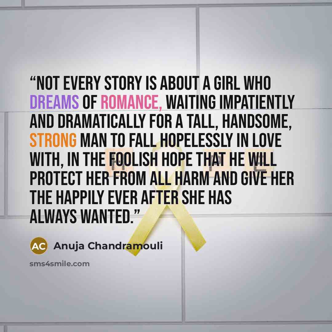 “Not every story is about a girl who dreams of romance, waiting impatiently and dramatically for a tall, handsome, strong man to fall hopelessly in love with, in the foolish hope that he will protect her from all harm and give her the happily ever after she has always wanted.” quote by Anuja Chandramouli