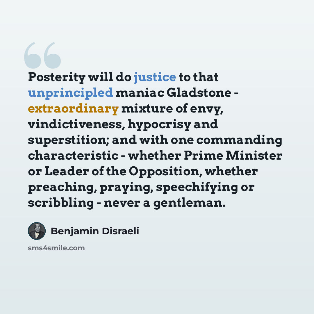 “Posterity will do justice to that unprincipled maniac Gladstone - extraordinary mixture of envy, vindictiveness, hypocrisy and superstition; and with one commanding characteristic - whether Prime Minister or Leader of the Opposition, whether preaching, praying, speechifying or scribbling - never a…” quote by Benjamin Disraeli