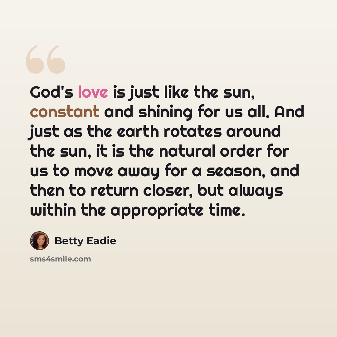 “God's love is just like the sun, constant and shining for us all. And just as the earth rotates around the sun, it is the natural order for us to move away for a season, and then to return closer, but always within the appropriate time.” quote by Betty Eadie