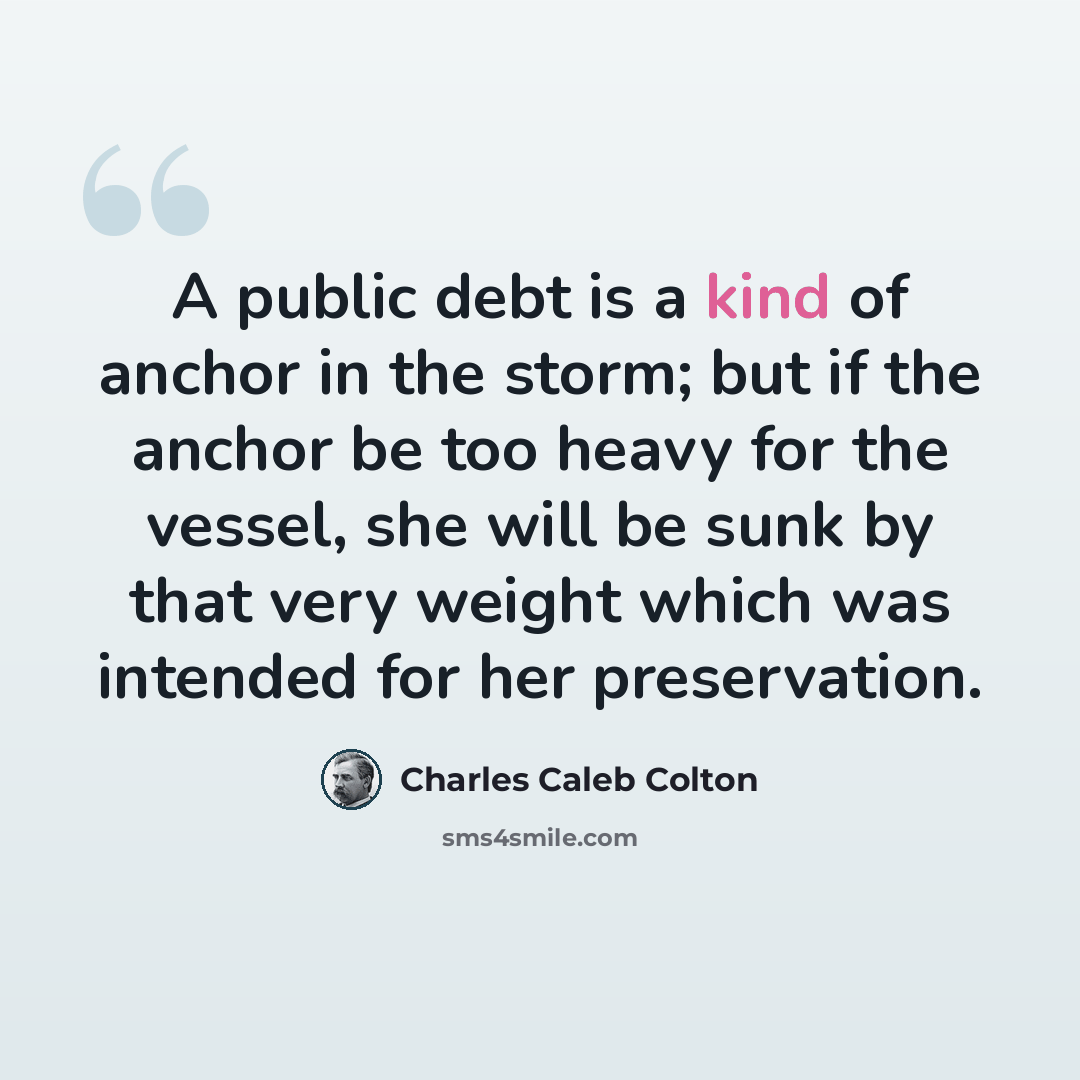 “A public debt is a kind of anchor in the storm; but if the anchor be too heavy for the vessel, she will be sunk by that very weight which was intended for her preservation.” quote by Charles Caleb Colton