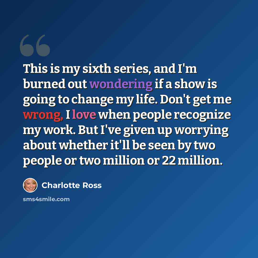“This is my sixth series, and I'm burned out wondering if a show is going to change my life. Don't get me wrong, I love when people recognize my work. But I've given up worrying about whether it'll be seen by two people or two million or 22 million.” quote by Charlotte Ross