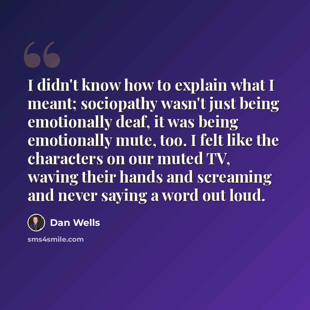 “I didn't know how to explain what I meant; sociopathy wasn't just being emotionally deaf, it was being emotionally mute, too. I felt like the characters on our muted TV, waving their hands and screaming and never saying a word out loud.” quote by Dan Wells
