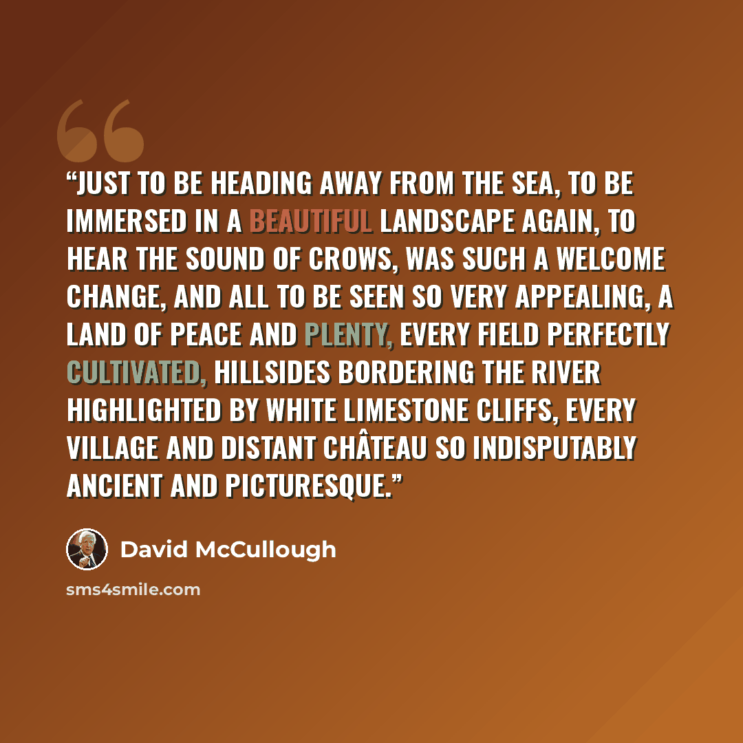“Just to be heading away from the sea, to be immersed in a beautiful landscape again, to hear the sound of crows, was such a welcome change, and all to be seen so very appealing, a land of peace and plenty, every field perfectly cultivated, hillsides bordering the river highlighted by white…” quote by David McCullough
