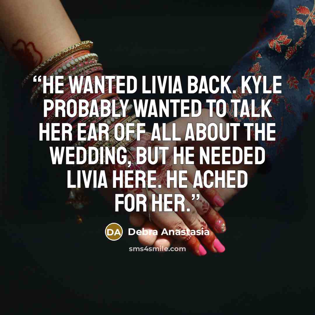 “He wanted Livia back. Kyle probably wanted to talk her ear off all about the wedding, but he needed Livia here. He ached for her.” quote by Debra Anastasia