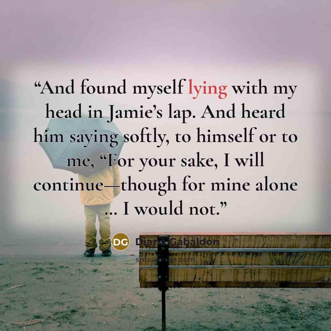 “And found myself lying with my head in Jamie’s lap. And heard him saying softly, to himself or to me, “For your sake, I will continue—though for mine alone … I would not.” quote by Diana Gabaldon