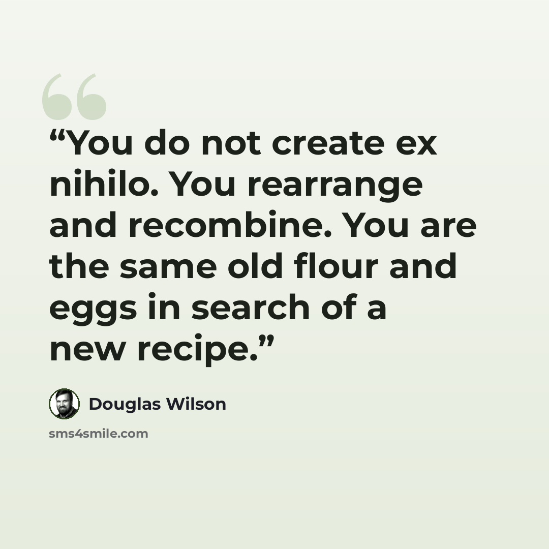 “You do not create ex nihilo. You rearrange and recombine. You are the same old flour and eggs in search of a new recipe.” quote by Douglas Wilson