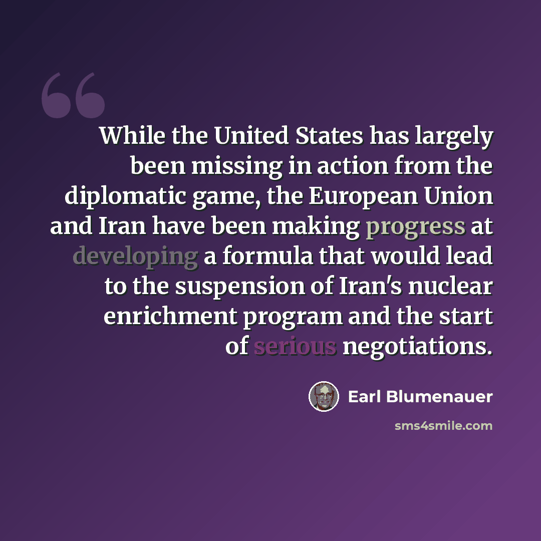 “While the United States has largely been missing in action from the diplomatic game, the European Union and Iran have been making progress at developing a formula that would lead to the suspension of Iran's nuclear enrichment program and the start of serious negotiations.” quote by Earl Blumenauer