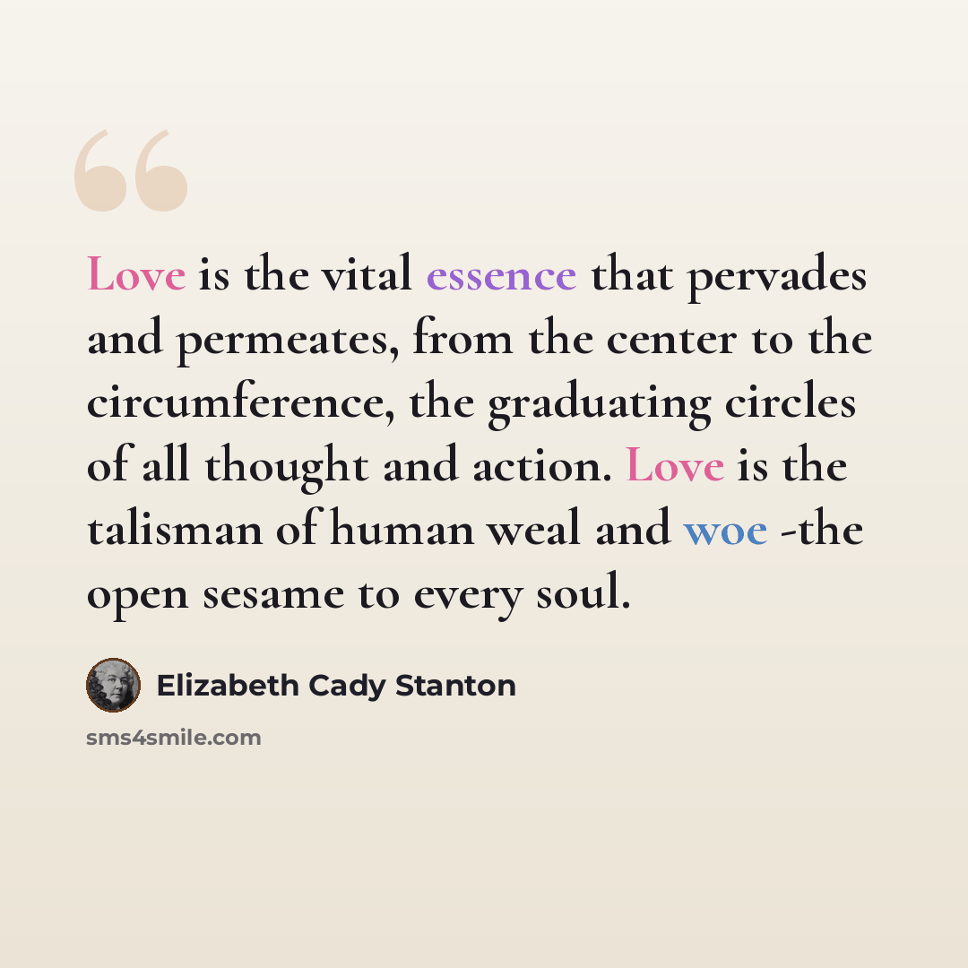 “Love is the vital essence that pervades and permeates, from the center to the circumference, the graduating circles of all thought and action. Love is the talisman of human weal and woe -the open sesame to every soul.” quote by Elizabeth Cady Stanton
