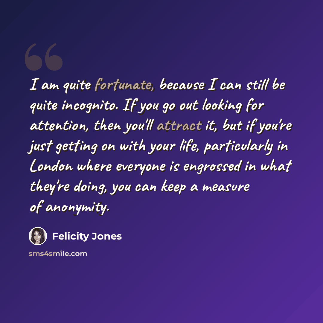 “I am quite fortunate, because I can still be quite incognito. If you go out looking for attention, then you'll attract it, but if you're just getting on with your life, particularly in London where everyone is engrossed in what they're doing, you can keep a measure of anonymity.” quote by Felicity Jones
