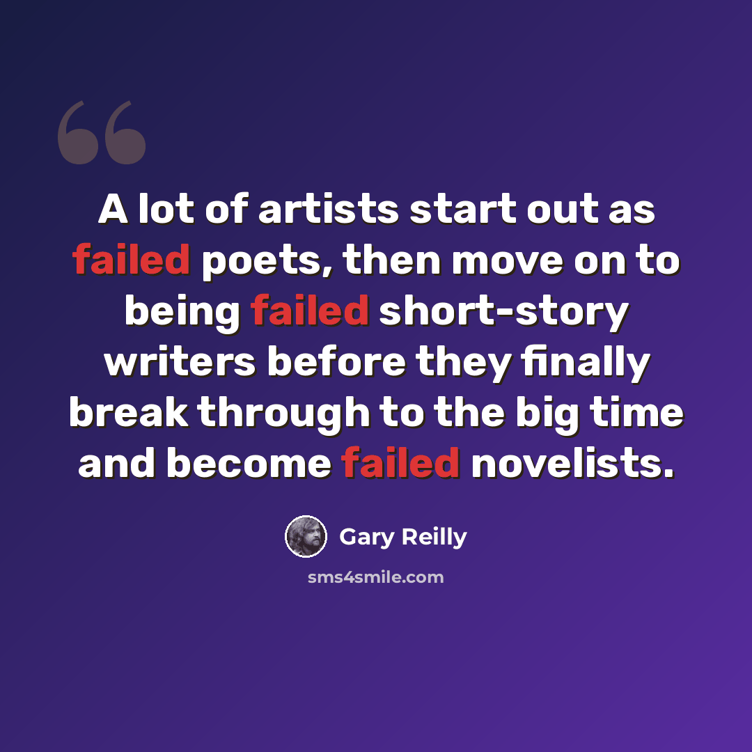 “A lot of artists start out as failed poets, then move on to being failed short-story writers before they finally break through to the big time and become failed novelists.” quote by Gary Reilly