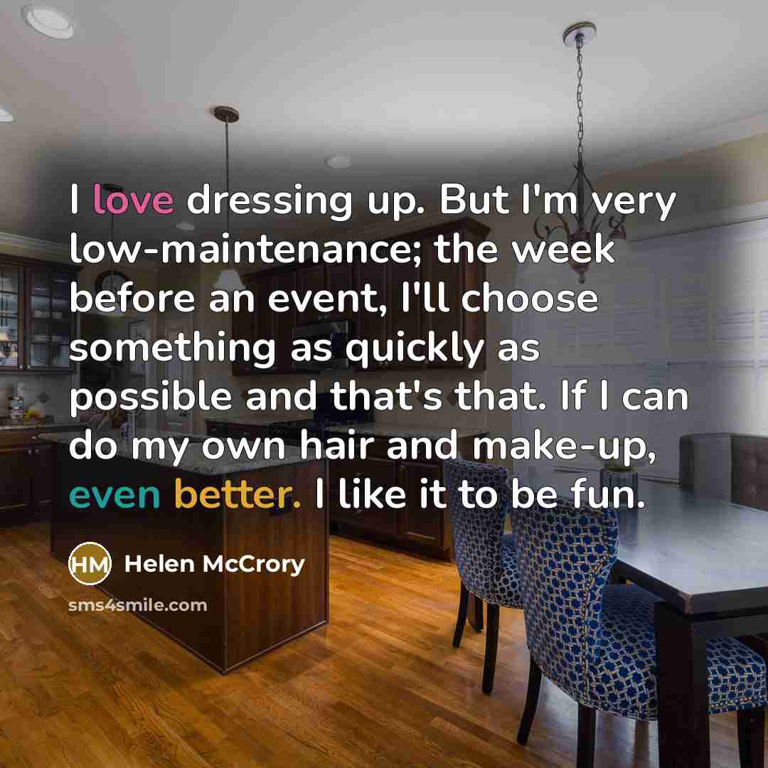 “I love dressing up. But I'm very low-maintenance; the week before an event, I'll choose something as quickly as possible and that's that. If I can do my own hair and make-up, even better. I like it to be fun.” quote by Helen McCrory