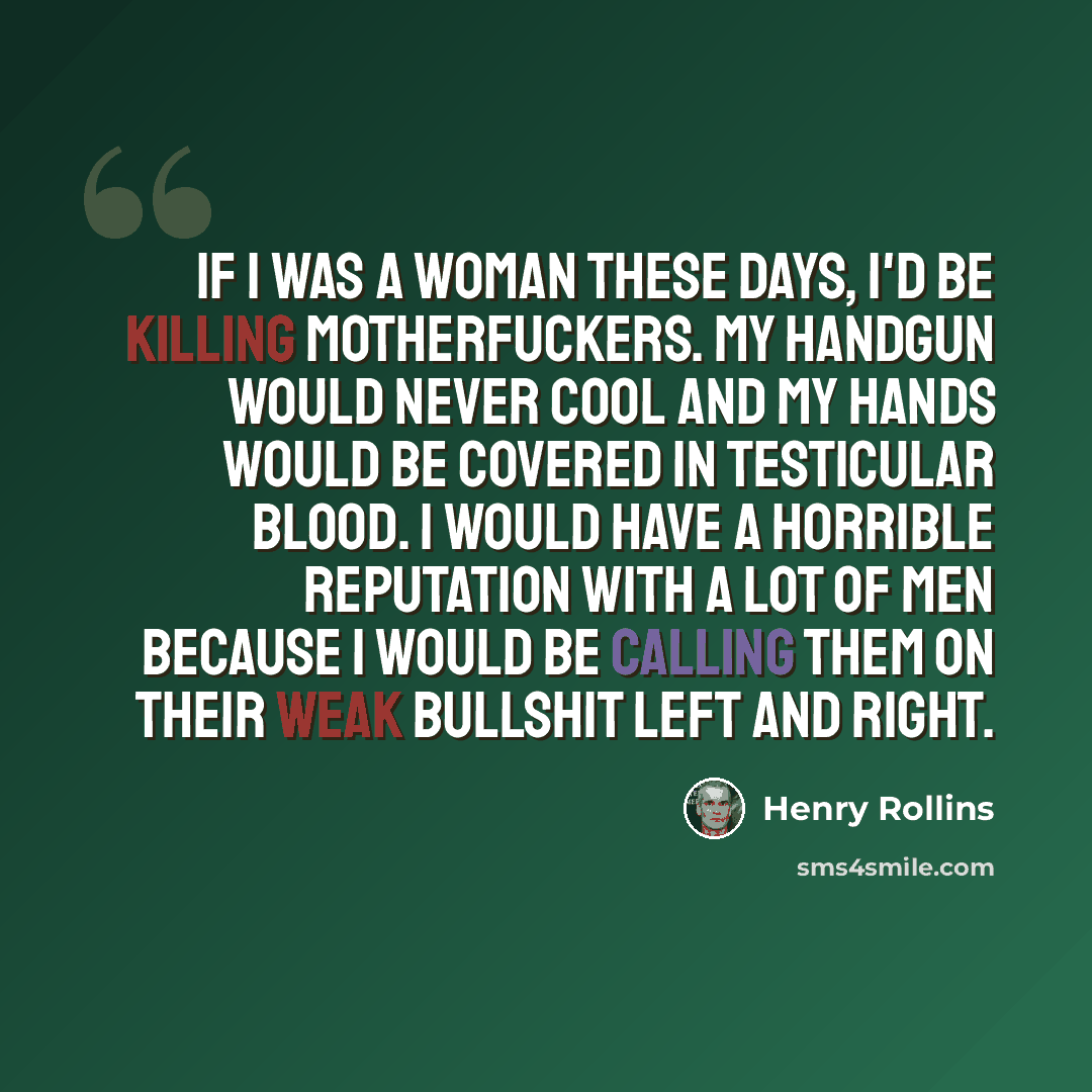 “if i was a woman these days, i'd be killing motherfuckers. my handgun would never cool and my hands would be covered in testicular blood. i would have a horrible reputation with a lot of men because i would be calling them on their weak bullshit left and right.” quote by Henry Rollins