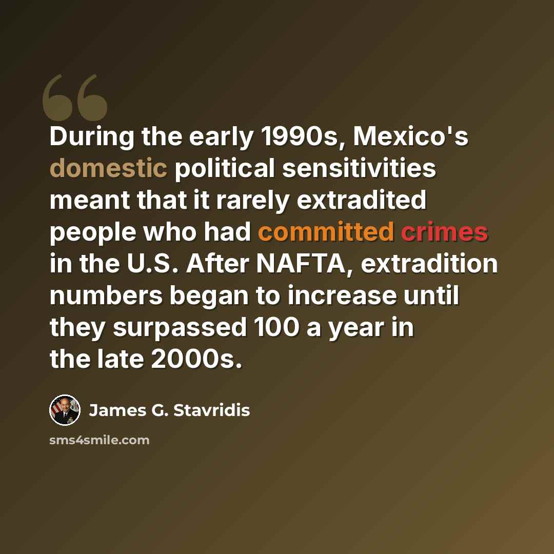 “During the early 1990s, Mexico's domestic political sensitivities meant that it rarely extradited people who had committed crimes in the U.S. After NAFTA, extradition numbers began to increase until they surpassed 100 a year in the late 2000s.” quote by James G. Stavridis