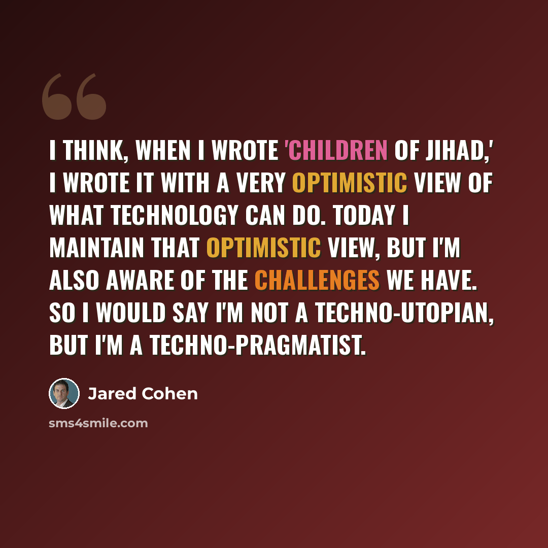 “I think, when I wrote 'Children of Jihad,' I wrote it with a very optimistic view of what technology can do. Today I maintain that optimistic view, but I'm also aware of the challenges we have. So I would say I'm not a techno-utopian, but I'm a techno-pragmatist.” quote by Jared Cohen