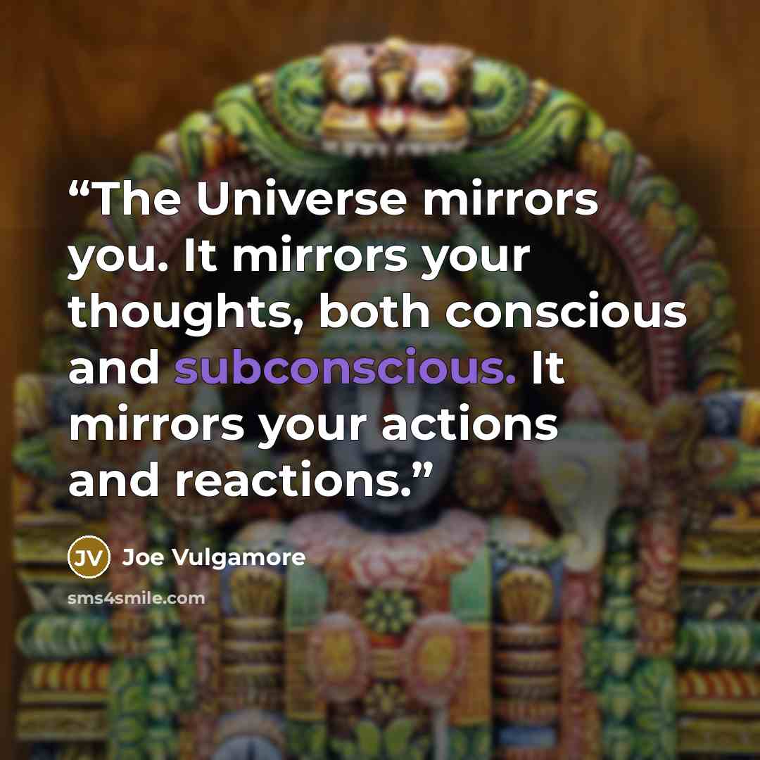 “The Universe mirrors you. It mirrors your thoughts, both conscious and subconscious. It mirrors your actions and reactions.” quote by Joe Vulgamore