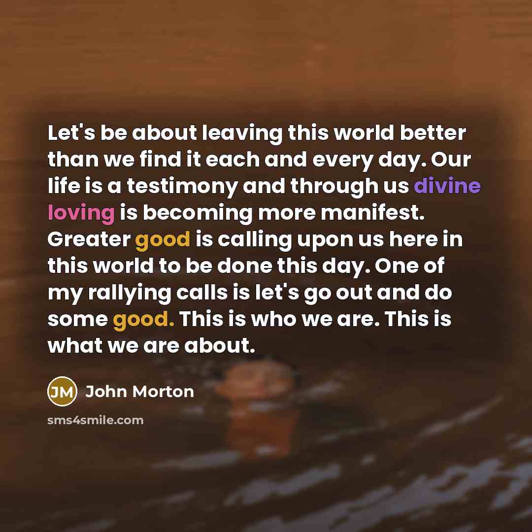 “Let's be about leaving this world better than we find it each and every day. Our life is a testimony and through us divine loving is becoming more manifest. Greater good is calling upon us here in this world to be done this day. One of my rallying calls is let's go out and do some good. This is…” quote by John Morton