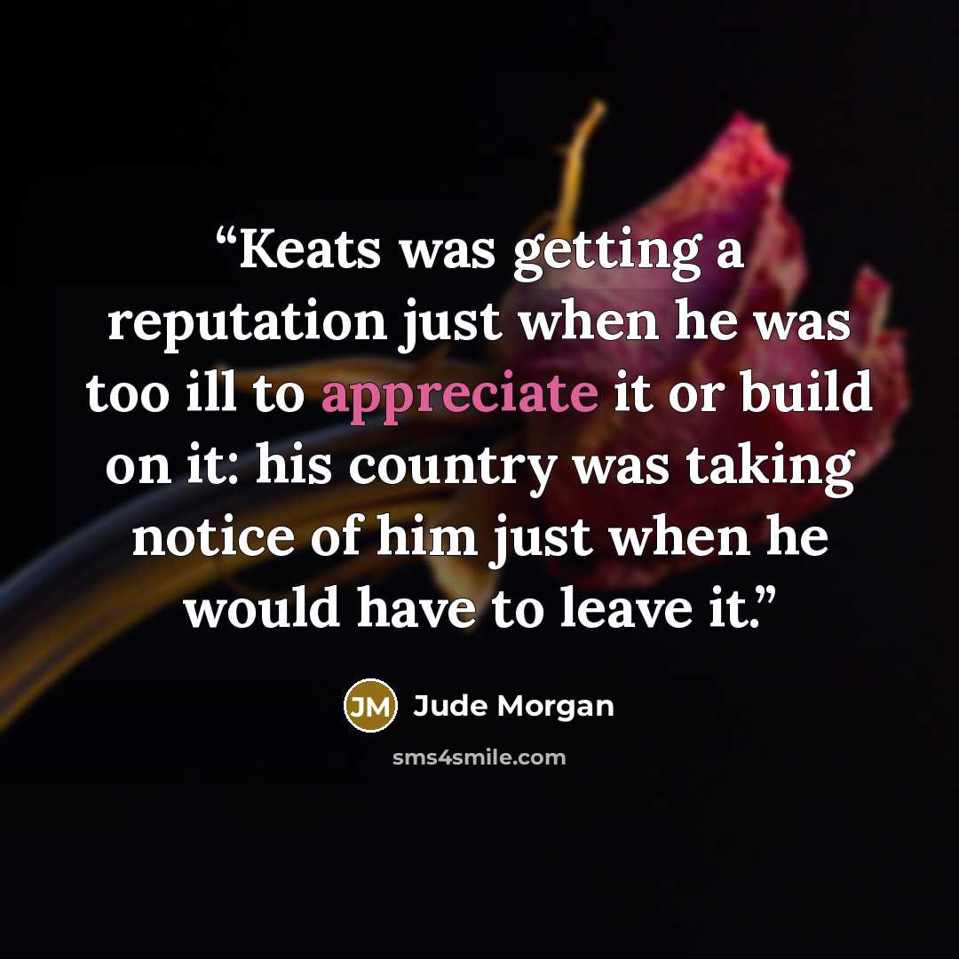 “Keats was getting a reputation just when he was too ill to appreciate it or build on it: his country was taking notice of him just when he would have to leave it.” quote by Jude Morgan