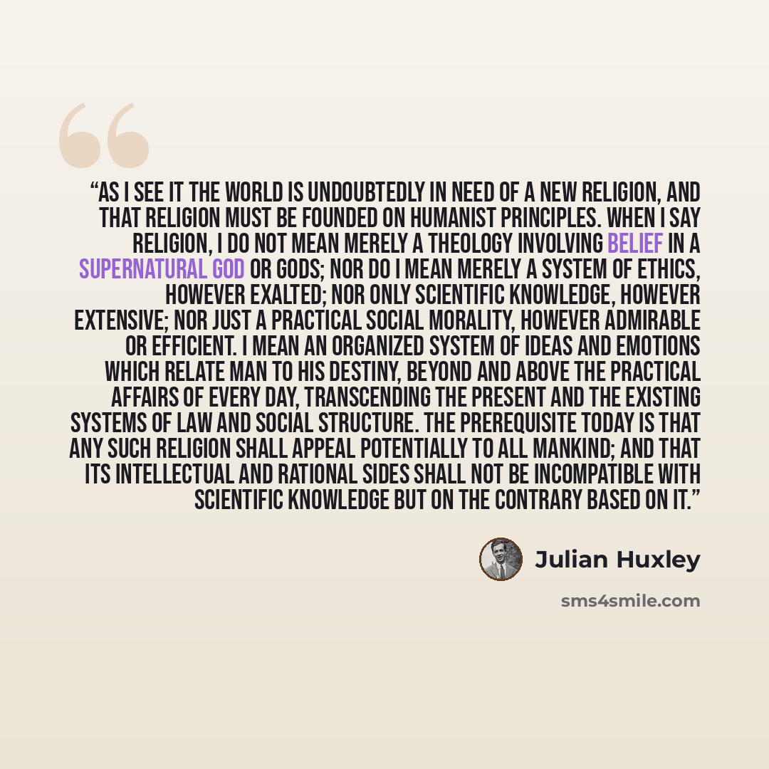 “As I see it the world is undoubtedly in need of a new religion, and that religion must be founded on humanist principles. When I say religion, I do not mean merely a theology involving belief in a supernatural god or gods; nor do I mean merely a system of ethics, however exalted; nor only…” quote by Julian Huxley