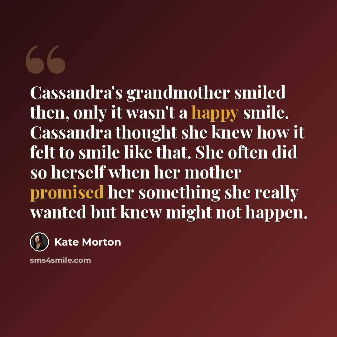 “Cassandra's grandmother smiled then, only it wasn't a happy smile. Cassandra thought she knew how it felt to smile like that. She often did so herself when her mother promised her something she really wanted but knew might not happen.” quote by Kate Morton