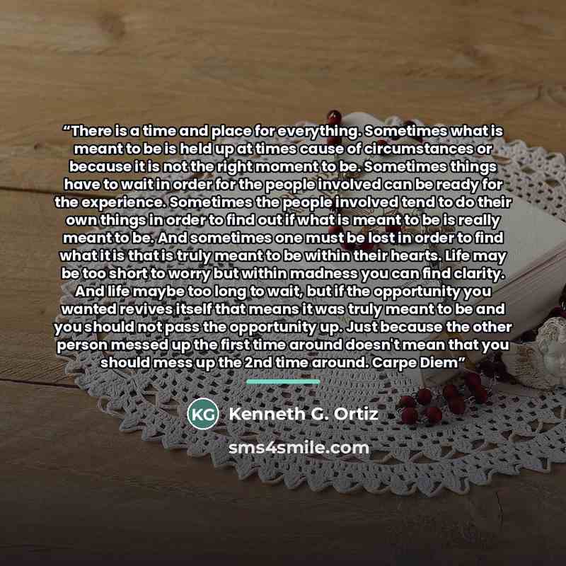 “There is a time and place for everything. Sometimes what is meant to be is held up at times cause of circumstances or because it is not the right moment to be. Sometimes things have to wait in order for the people involved can be ready for the experience. Sometimes the people involved tend to do…” quote by Kenneth G. Ortiz
