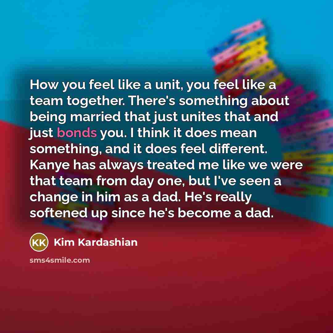 “How you feel like a unit, you feel like a team together. There's something about being married that just unites that and just bonds you. I think it does mean something, and it does feel different. Kanye has always treated me like we were that team from day one, but I've seen a change in him as a…” quote by Kim Kardashian