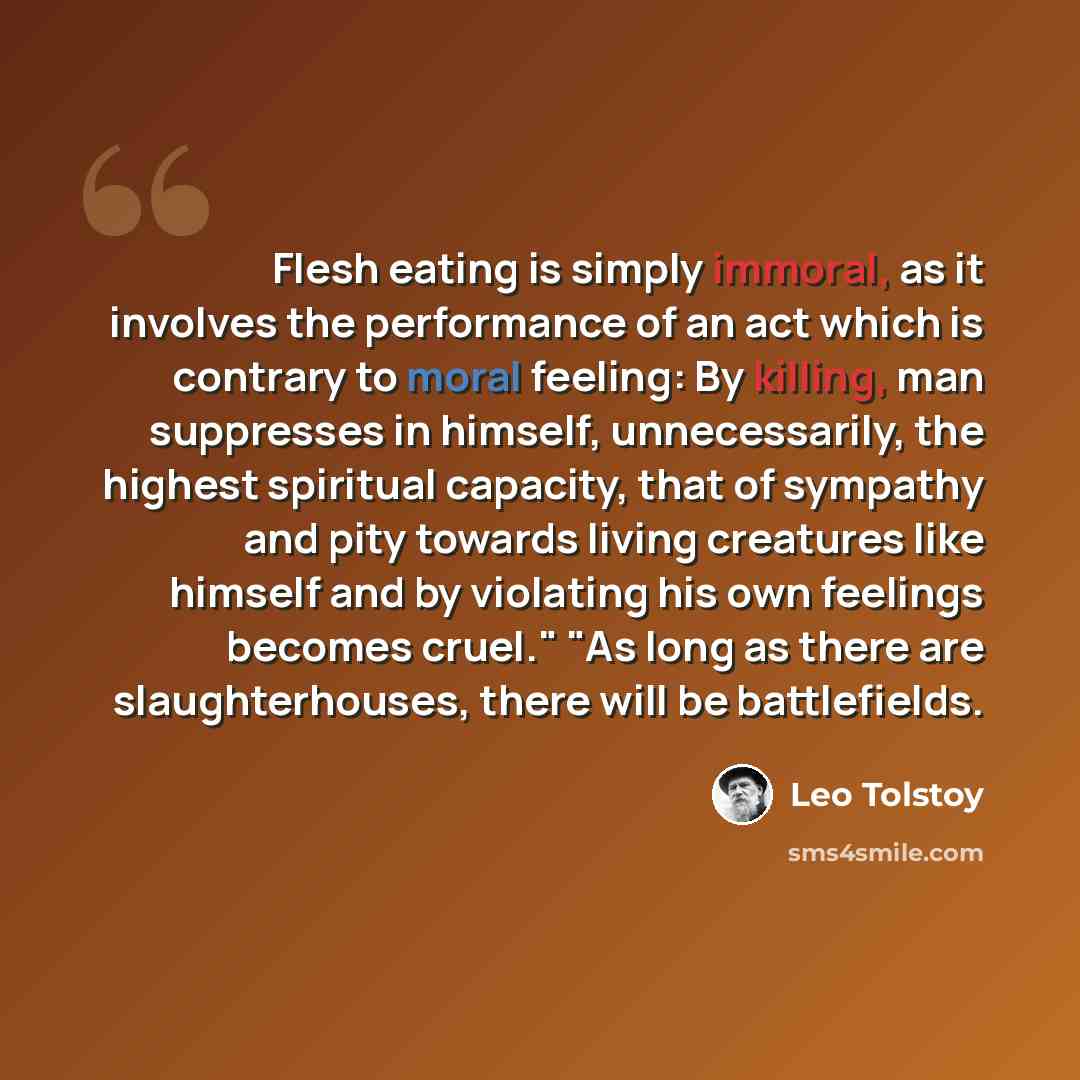 “Flesh eating is simply immoral, as it involves the performance of an act which is contrary to moral feeling: By killing, man suppresses in himself, unnecessarily, the highest spiritual capacity, that of sympathy and pity towards living creatures like himself and by violating his own feelings…” quote by Leo Tolstoy