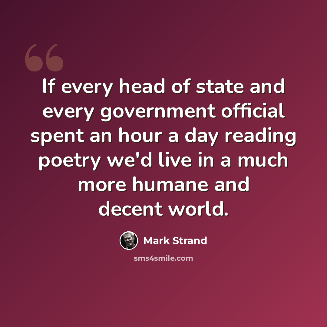“If every head of state and every government official spent an hour a day reading poetry we'd live in a much more humane and decent world.” quote by Mark Strand