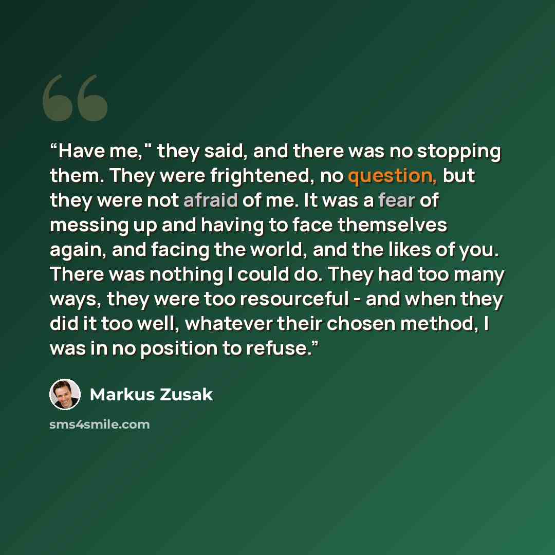 “Have me," they said, and there was no stopping them. They were frightened, no question, but they were not afraid of me. It was a fear of messing up and having to face themselves again, and facing the world, and the likes of you. There was nothing I could do. They had too many ways, they were too…” quote by Markus Zusak