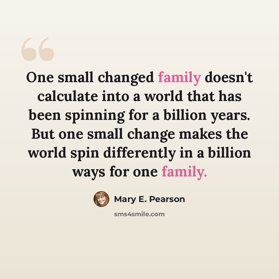 “One small changed family doesn't calculate into a world that has been spinning for a billion years. But one small change makes the world spin differently in a billion ways for one family.” quote by Mary E. Pearson