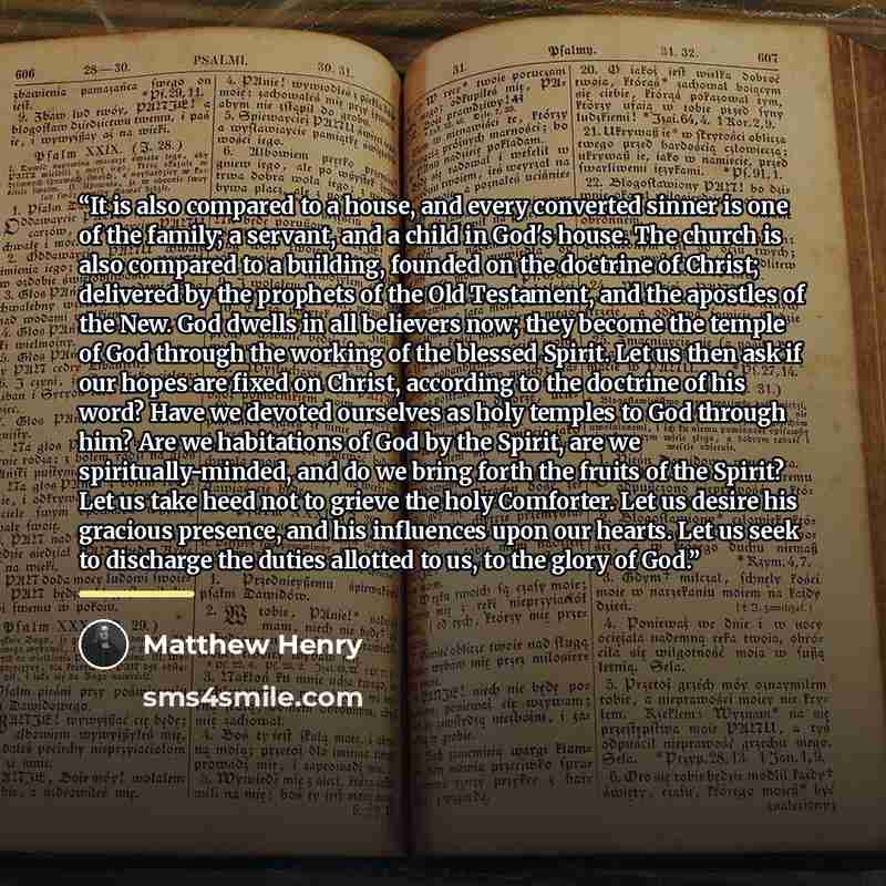 “It is also compared to a house, and every converted sinner is one of the family; a servant, and a child in God's house. The church is also compared to a building, founded on the doctrine of Christ; delivered by the prophets of the Old Testament, and the apostles of the New. God dwells in all…” quote by Matthew Henry