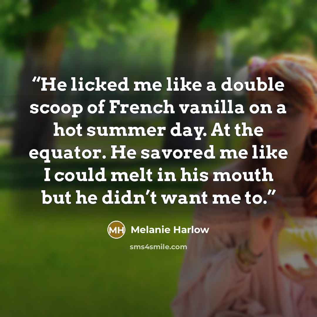 “He licked me like a double scoop of French vanilla on a hot summer day. At the equator. He savored me like I could melt in his mouth but he didn’t want me to.” quote by Melanie Harlow