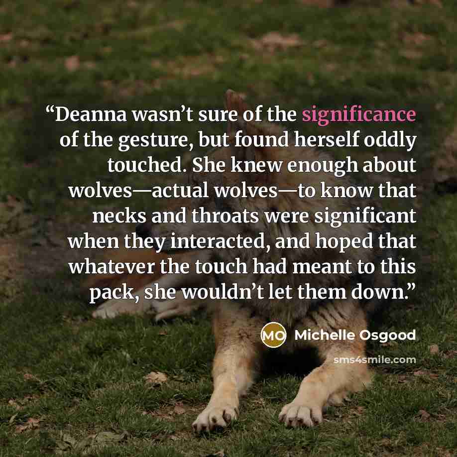 “Deanna wasn’t sure of the significance of the gesture, but found herself oddly touched. She knew enough about wolves—actual wolves—to know that necks and throats were significant when they interacted, and hoped that whatever the touch had meant to this pack, she wouldn’t let them down.” quote by Michelle Osgood