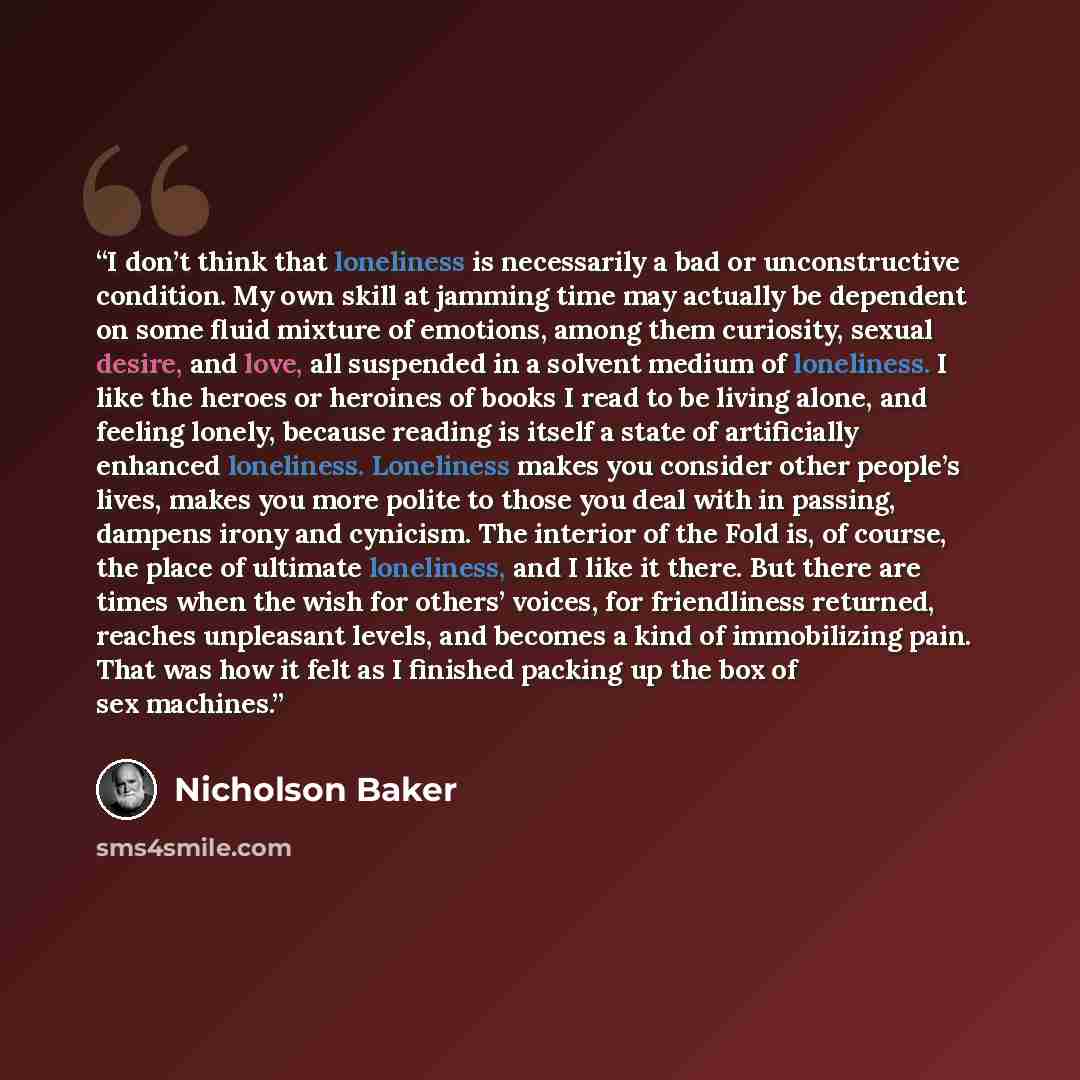 “I don’t think that loneliness is necessarily a bad or unconstructive condition. My own skill at jamming time may actually be dependent on some fluid mixture of emotions, among them curiosity, sexual desire, and love, all suspended in a solvent medium of loneliness. I like the heroes or heroines of…” quote by Nicholson Baker