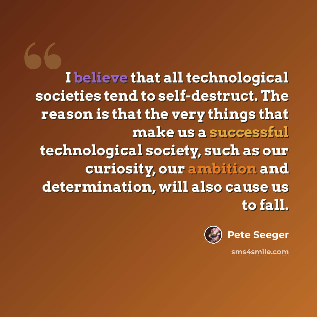 “I believe that all technological societies tend to self-destruct. The reason is that the very things that make us a successful technological society, such as our curiosity, our ambition and determination, will also cause us to fall.” quote by Pete Seeger