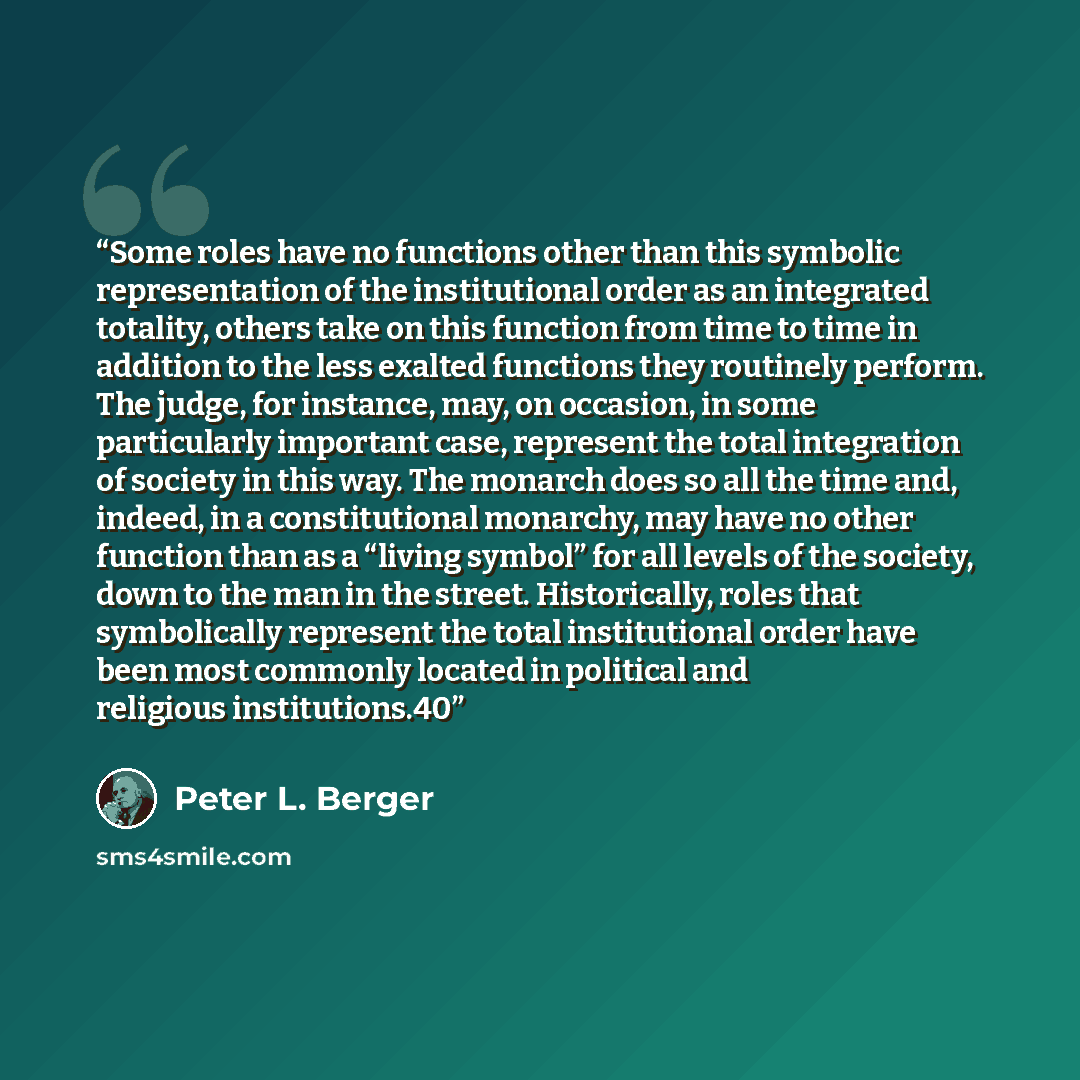 “Some roles have no functions other than this symbolic representation of the institutional order as an integrated totality, others take on this function from time to time in addition to the less exalted functions they routinely perform. The judge, for instance, may, on occasion, in some…” quote by Peter L. Berger