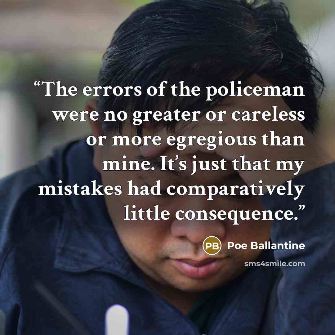 “The errors of the policeman were no greater or careless or more egregious than mine. It’s just that my mistakes had comparatively little consequence.” quote by Poe Ballantine