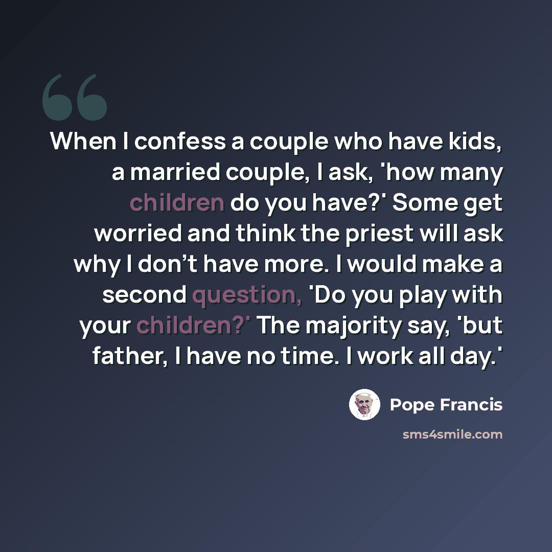 “When I confess a couple who have kids, a married couple, I ask, 'how many children do you have?' Some get worried and think the priest will ask why I don't have more. I would make a second question, 'Do you play with your children?' The majority say, 'but father, I have no time. I work all day.'” quote by Pope Francis