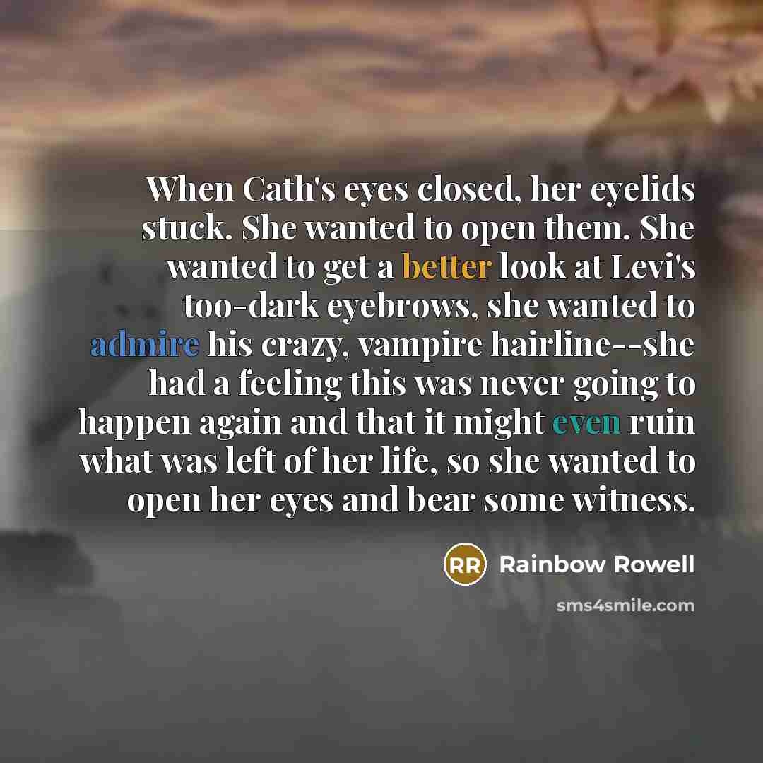 “When Cath's eyes closed, her eyelids stuck. She wanted to open them. She wanted to get a better look at Levi's too-dark eyebrows, she wanted to admire his crazy, vampire hairline--she had a feeling this was never going to happen again and that it might even ruin what was left of her life, so she…” quote by Rainbow Rowell