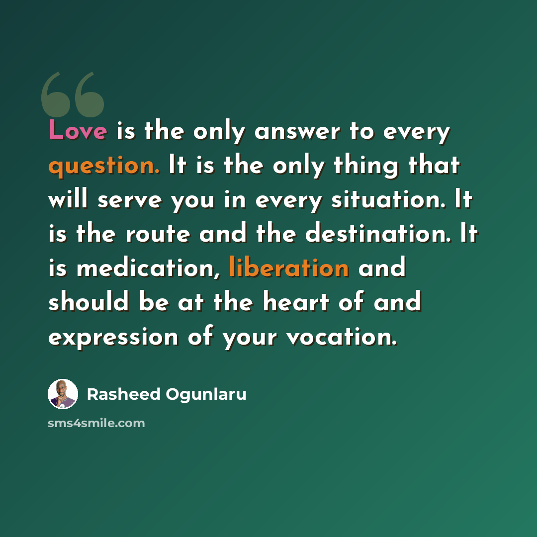 “Love is the only answer to every question. It is the only thing that will serve you in every situation. It is the route and the destination. It is medication, liberation and should be at the heart of and expression of your vocation.” quote by Rasheed Ogunlaru