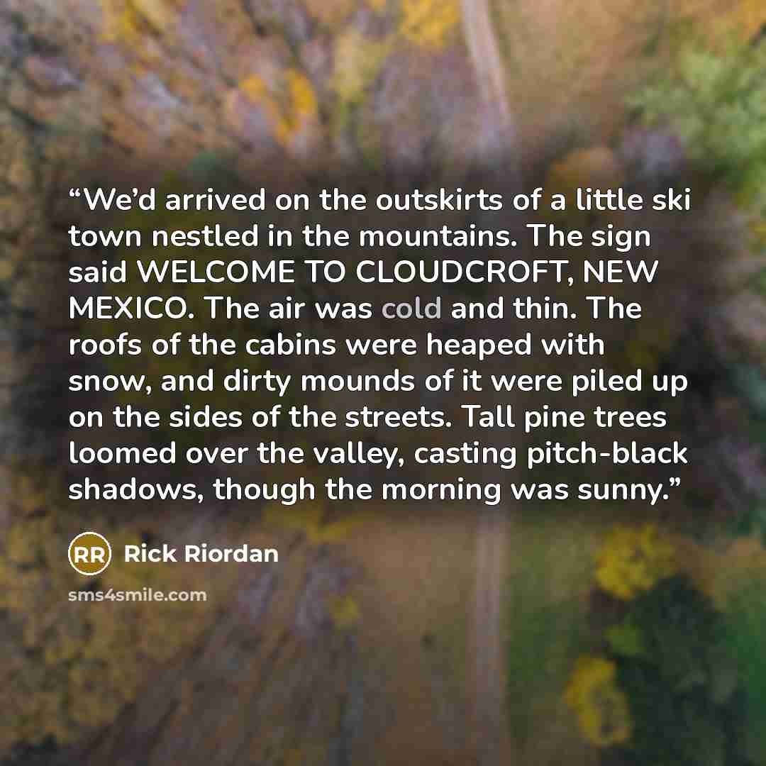 “We’d arrived on the outskirts of a little ski town nestled in the mountains. The sign said WELCOME TO CLOUDCROFT, NEW MEXICO. The air was cold and thin. The roofs of the cabins were heaped with snow, and dirty mounds of it were piled up on the sides of the streets. Tall pine trees loomed over the…” quote by Rick Riordan